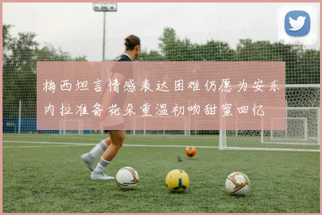 梅西坦言情感表达困难仍愿为安东内拉准备花朵重温初吻甜蜜回忆