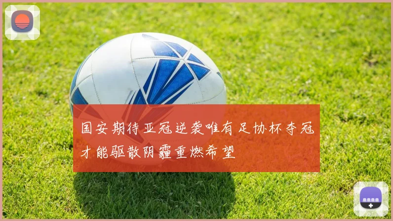 国安期待亚冠逆袭唯有足协杯夺冠才能驱散阴霾重燃希望