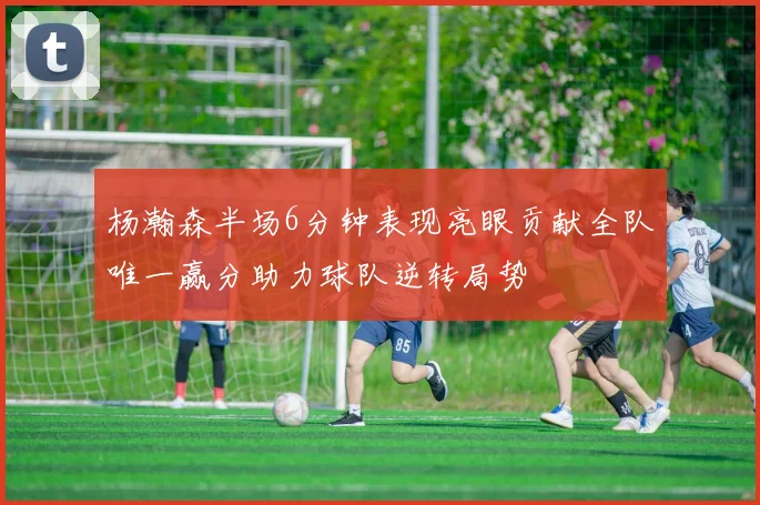 杨瀚森半场6分钟表现亮眼贡献全队唯一赢分助力球队逆转局势