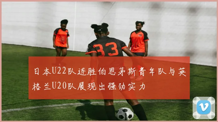 日本U22队连胜伯恩茅斯青年队与英格兰U20队展现出强劲实力