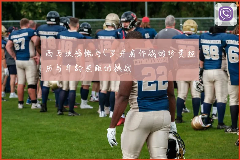 西马坎感慨与C罗并肩作战的珍贵经历与年龄差距的挑战