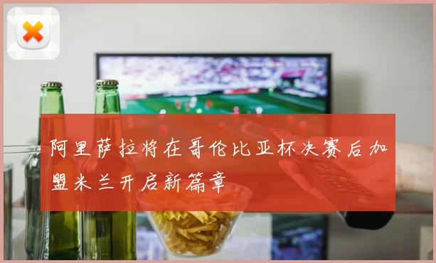 阿里萨拉将在哥伦比亚杯决赛后加盟米兰开启新篇章