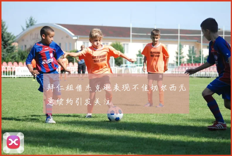 拜仁租借杰克逊表现不佳切尔西无意续约引发关注
