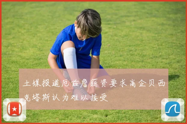 土媒报道厄兹詹薪资要求高企贝西克塔斯认为难以接受