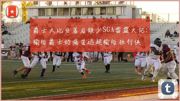 爵士大比分落后缺少SGA雷霆火记：输给爵士的痛苦远超输给独行侠