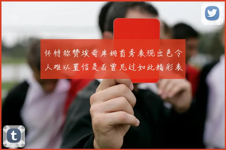 怀特称赞埃奇库姆首秀表现出色令人难以置信是否曾见过如此精彩表现
