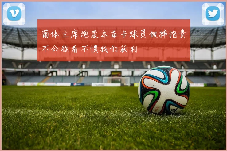 葡体主席炮轰本菲卡球员假摔指责不公称看不惯我们获利