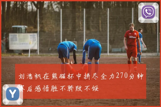 刘浩帆在熊猫杯中拼尽全力270分钟赛后感悟胜不骄败不馁