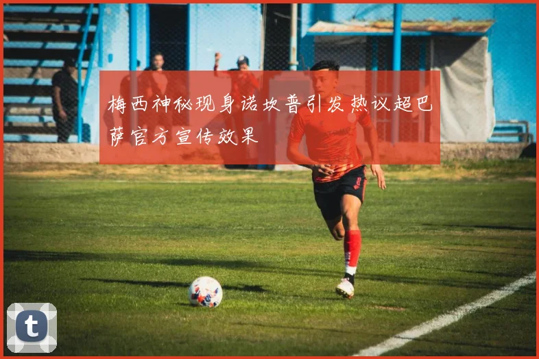 梅西神秘现身诺坎普引发热议超巴萨官方宣传效果