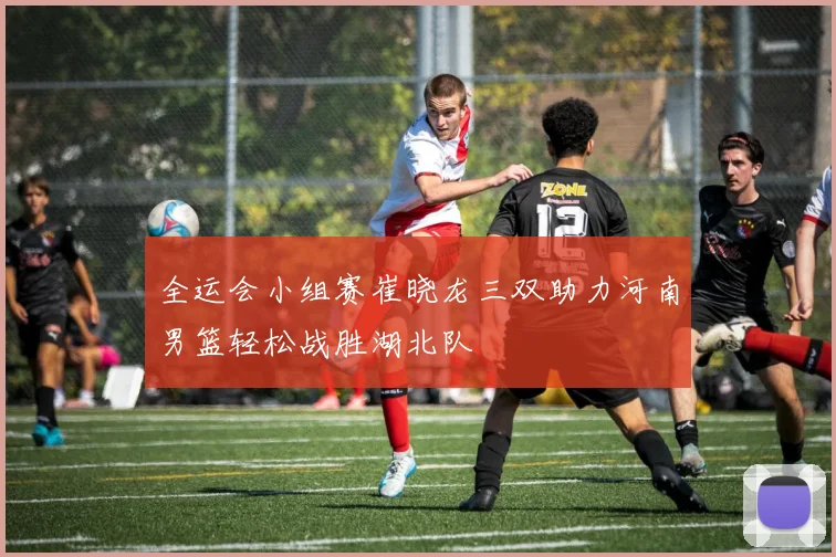 全运会小组赛崔晓龙三双助力河南男篮轻松战胜湖北队