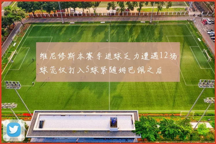 维尼修斯本赛季进球乏力遭遇12场球荒仅打入5球紧随姆巴佩之后