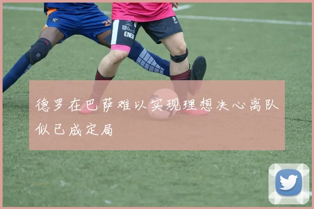 德罗在巴萨难以实现理想决心离队似已成定局