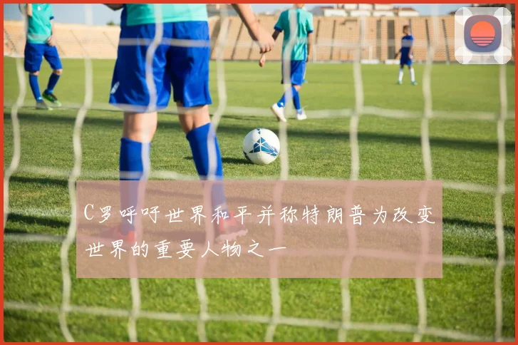 C罗呼吁世界和平并称特朗普为改变世界的重要人物之一