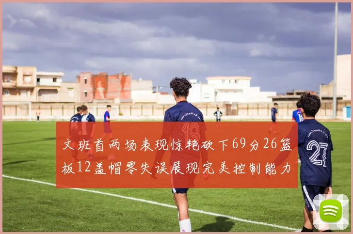文班首两场表现惊艳砍下69分26篮板12盖帽零失误展现完美控制能力