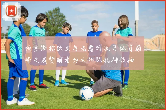 帕金斯称狄龙与老詹对决是体育巅峰之战赞前者为太阳队精神领袖